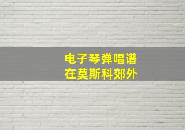 电子琴弹唱谱 在莫斯科郊外